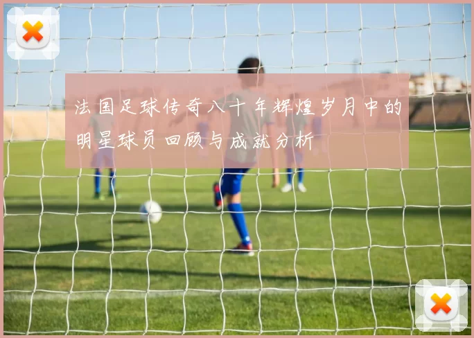 法国足球传奇八十年辉煌岁月中的明星球员回顾与成就分析
