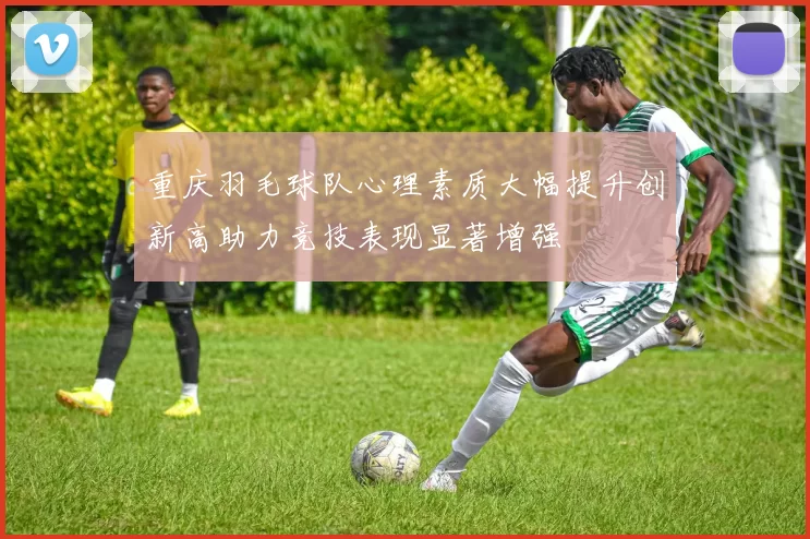 重庆羽毛球队心理素质大幅提升创新高助力竞技表现显著增强