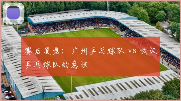 赛后复盘：广州乒乓球队 vs 武汉乒乓球队的意识
