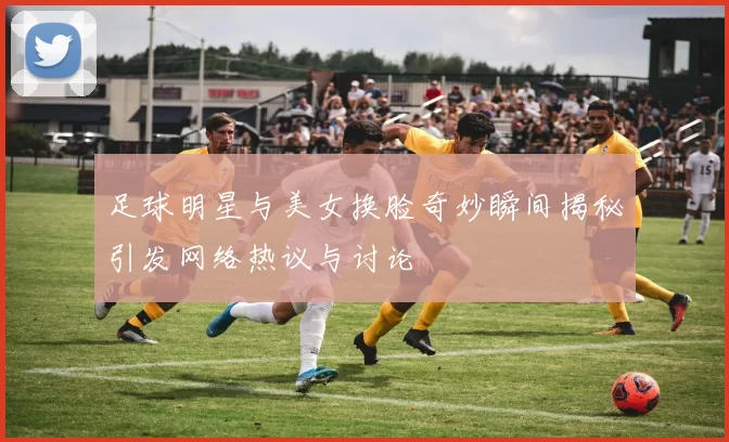 足球明星与美女换脸奇妙瞬间揭秘引发网络热议与讨论