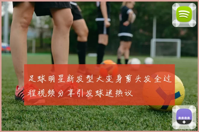 足球明星新发型大变身剪头发全过程视频分享引发球迷热议