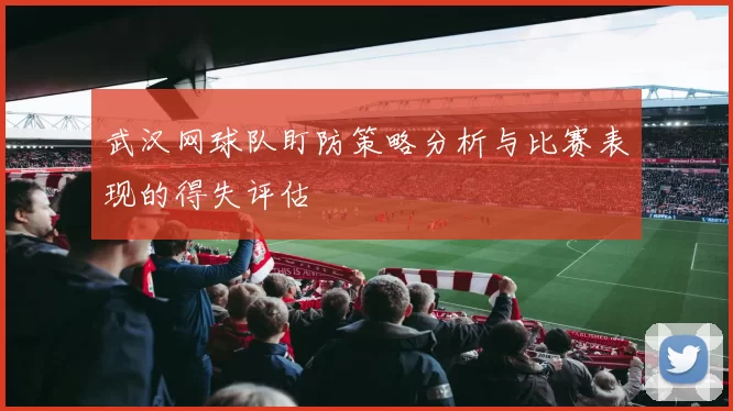 武汉网球队盯防策略分析与比赛表现的得失评估