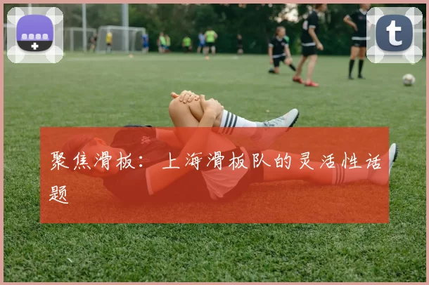 聚焦滑板：上海滑板队的灵活性话题