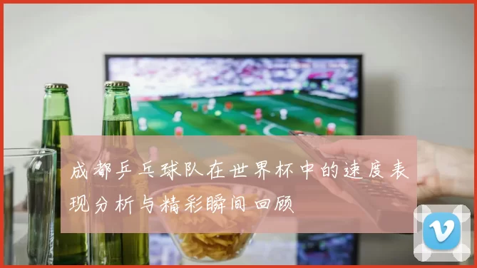 成都乒乓球队在世界杯中的速度表现分析与精彩瞬间回顾