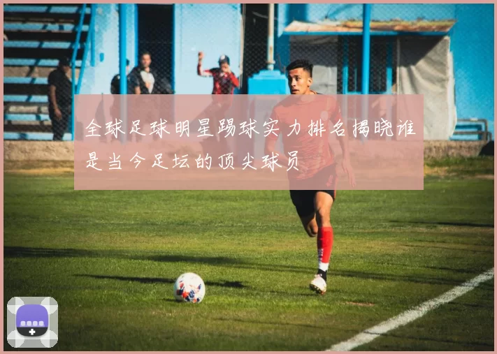全球足球明星踢球实力排名揭晓谁是当今足坛的顶尖球员