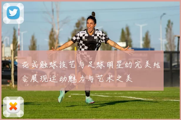 花式触球技艺与足球明星的完美结合展现运动魅力与艺术之美