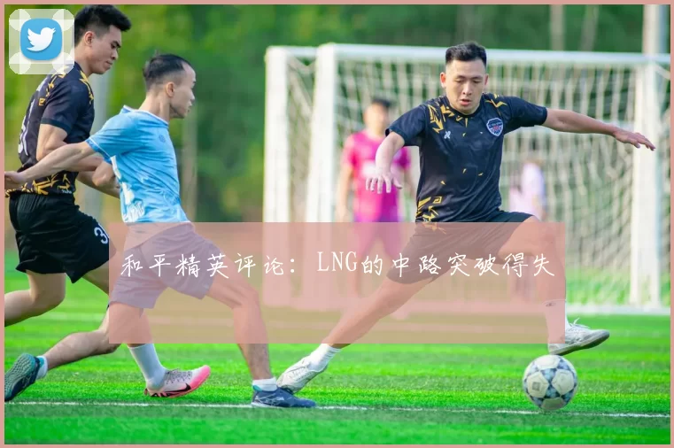 和平精英评论：LNG的中路突破得失