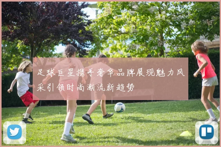 足球巨星携手奢华品牌展现魅力风采引领时尚潮流新趋势